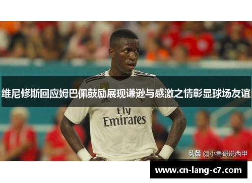 维尼修斯回应姆巴佩鼓励展现谦逊与感激之情彰显球场友谊