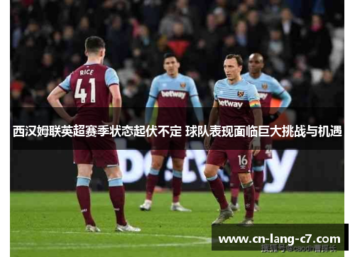 西汉姆联英超赛季状态起伏不定 球队表现面临巨大挑战与机遇