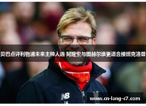 贝巴点评利物浦未来主帅人选 阿隆索与图赫尔谁更适合接班克洛普