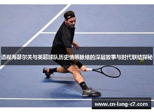透视海瑟尔关与英超球队历史情感脉络的深层故事与时代联结探秘 透视海瑟尔关与英超球队历史情感脉络的深层故事与时代联结探秘
