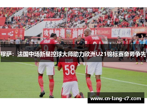 穆萨：法国中场新星控球大师助力欧洲U21锦标赛奋勇争先
