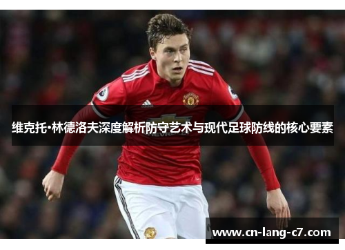 维克托·林德洛夫深度解析防守艺术与现代足球防线的核心要素