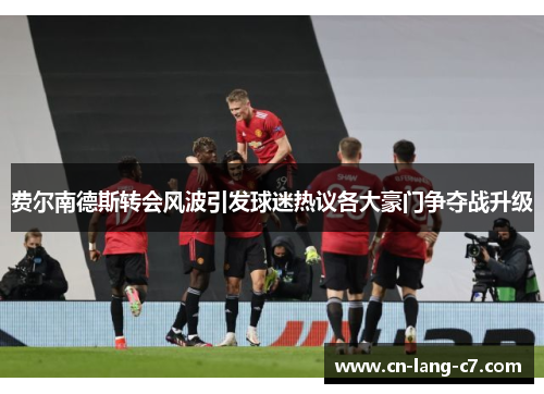 费尔南德斯转会风波引发球迷热议各大豪门争夺战升级