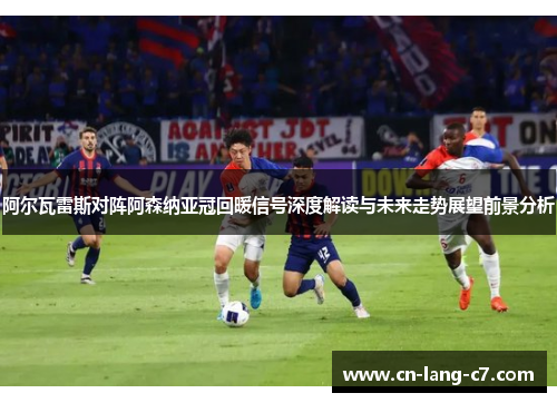 阿尔瓦雷斯对阵阿森纳亚冠回暖信号深度解读与未来走势展望前景分析