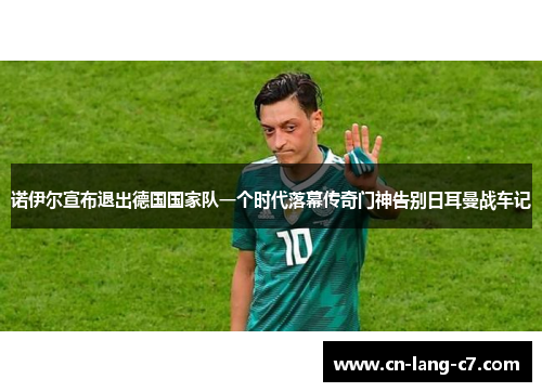 诺伊尔宣布退出德国国家队一个时代落幕传奇门神告别日耳曼战车记